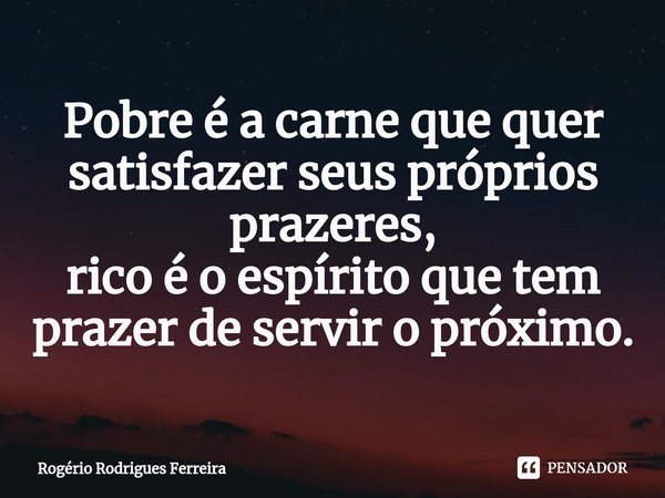 ⁠⁠Pobre é a carne que quer satisfazer seus próprios prazeres,
rico é o espírito que tem prazer de servir o próximo.... Frase de Rogério Rodrigues Ferreira.