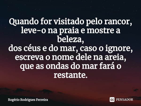 ⁠Quando for visitado pelo rancor,
leve-o na praia e mostre a beleza,
dos céus e do mar,caso o ignore,
escreva o nome dele na areia,
que as ondas do mar fará o r... Frase de Rogério Rodrigues Ferreira.