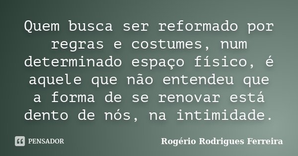 Quem busca ser reformado por regras e costumes, num determinado espaço físico, é aquele que não entendeu que a forma de se renovar está dento de nós, na intimid... Frase de Rogério Rodrigues Ferreira.