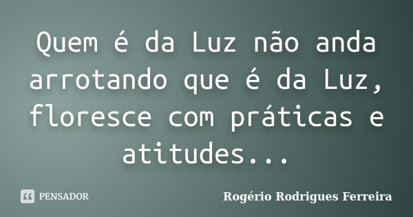 Quem é da Luz não anda arrotando que é da Luz, floresce com práticas e atitudes...... Frase de Rogério Rodrigues Ferreira.