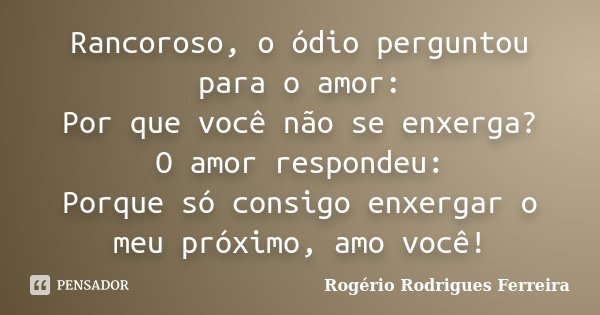 Rancoroso, o ódio perguntou para o amor: Por que você não se enxerga? O amor respondeu: Porque só consigo enxergar o meu próximo, amo você!... Frase de Rogério Rodrigues Ferreira.