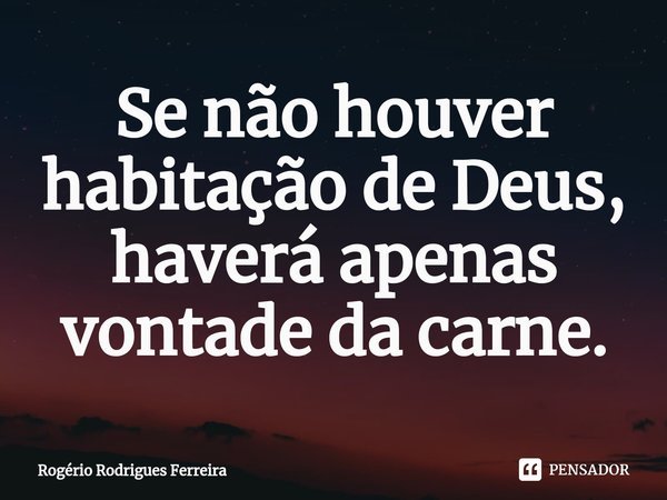 Se não houver habitação de Deus,
haverá apenas vontade da carne.... Frase de Rogério Rodrigues Ferreira.