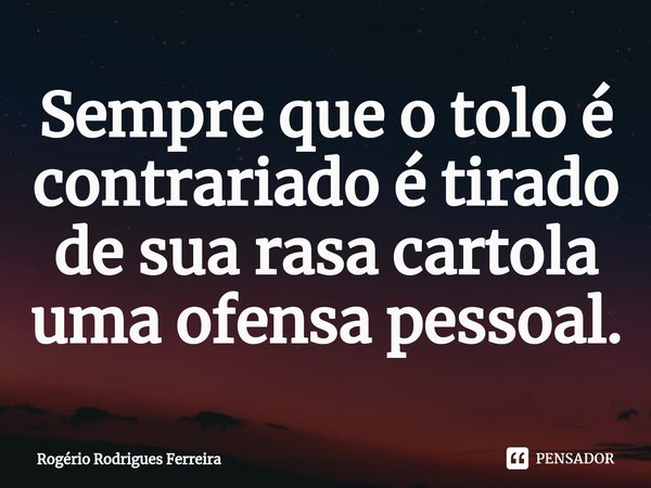 ⁠Sempre que o tolo é contrariado é tirado de sua rasa cartola uma ofensa pessoal.... Frase de Rogério Rodrigues Ferreira.