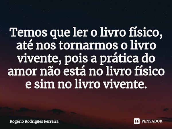 ⁠Temos que ler o livro físico,
até nos tornarmos o livro vivente, pois a prática do amor não está no livro físico e sim no livro vivente.... Frase de Rogério Rodrigues Ferreira.