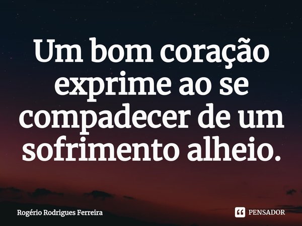⁠Um bom coração exprime ao se compadecer de um sofrimento alheio.... Frase de Rogério Rodrigues Ferreira.