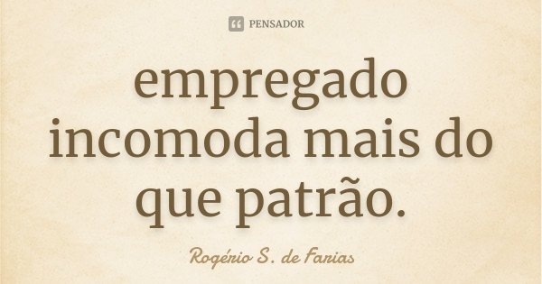 empregado incomoda mais do que patrão.... Frase de Rogério S. de Farias.