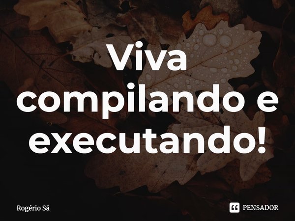 ⁠Viva compilando e executando!... Frase de Rogério Sá.