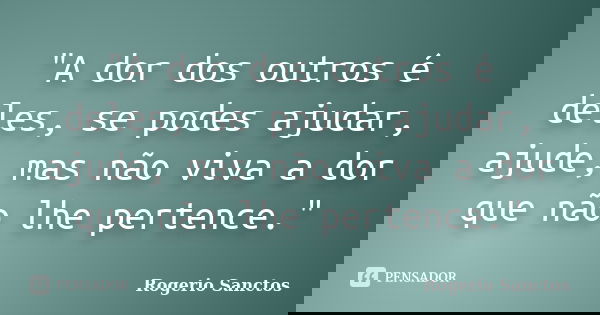 "A dor dos outros é deles, se podes ajudar, ajude, mas não viva a dor que não lhe pertence."... Frase de Rogerio Sanctos.