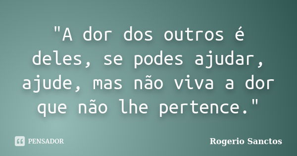 "A dor dos outros é deles, se podes ajudar, ajude, mas não viva a dor que não lhe pertence."... Frase de Rogerio Sanctos.