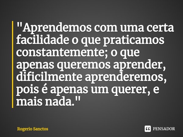 ⁠"Aprendemos com uma certa facilidade o que praticamos constantemente; o que apenas queremos aprender, dificilmente aprenderemos, pois é apenas um querer, ... Frase de Rogerio Sanctos.