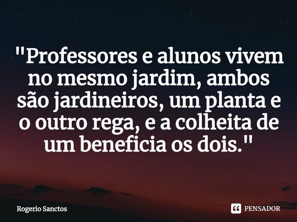 ⁠"Professores e alunos vivem no mesmo jardim, ambos são jardineiros, um planta e o outro rega, e a colheita de um beneficia os dois."... Frase de Rogerio Sanctos.