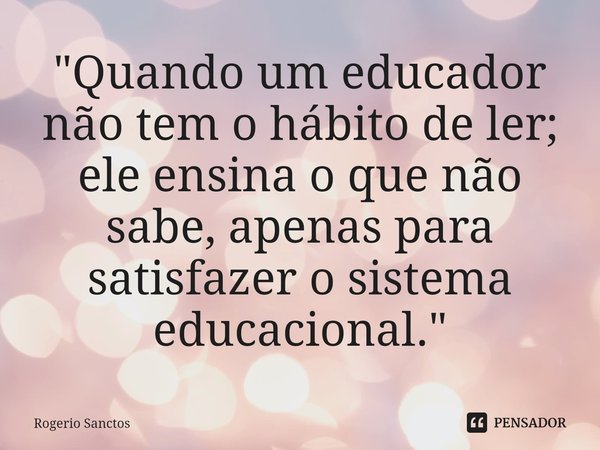 ⁠"Quando um educador não tem o hábito de ler; ele ensina o que não sabe, apenas para satisfazer o sistema educacional."... Frase de Rogerio Sanctos.