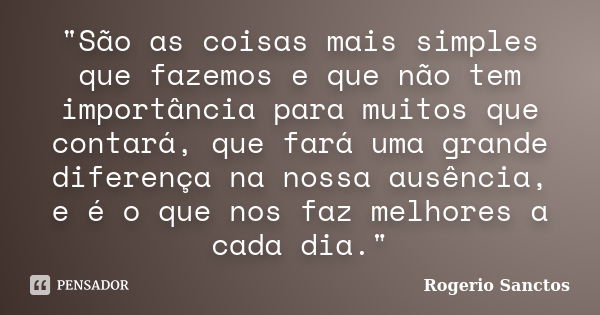 "São as coisas mais simples que fazemos e que não tem importância para muitos que contará, que fará uma grande diferença na nossa ausência, e é o que nos f... Frase de Rogerio Sanctos.