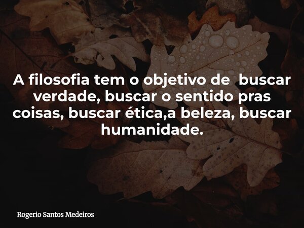 A filosofia tem o objetivo de buscar verdade, buscar o sentido pras coisas, buscar ética,a beleza, buscar humanidade.... Frase de Rogerio Santos Medeiros.