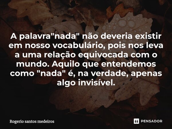 ⁠A palavra "nada" não deveria existir em nosso vocabulário, pois nos leva a uma relação equivocada com o mundo. Aquilo que entendemos como "nada&... Frase de rogerio santos medeiros.