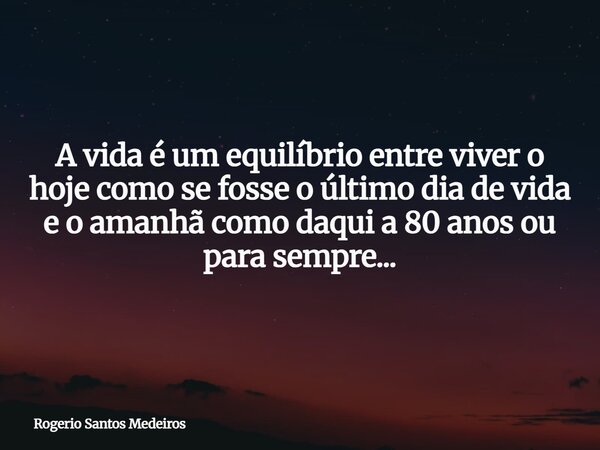 A vida é um equilíbrio entre viver o hoje como se fosse o último dia de vida e o amanhã como daqui a 80 anos ou para sempre...... Frase de Rogerio Santos Medeiros.
