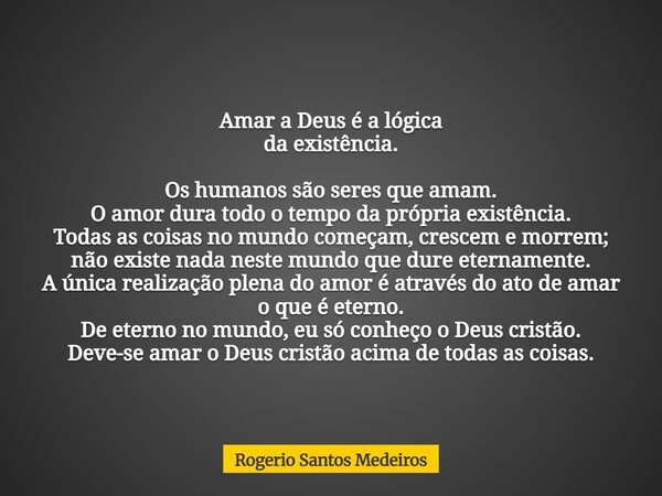 Amar a Deus é a lógica da existência. Os humanos são seres que amam. O amor dura todo o tempo da própria existência. Todas as coisas no mundo começam, crescem e... Frase de Rogerio Santos Medeiros.