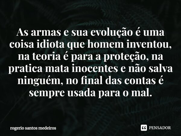 ⁠As armas e sua evolução é uma coisa idiota que homem inventou, na teoria é para a proteção, na pratica mata inocentes e não salva ninguém, no final das contas ... Frase de rogerio santos medeiros.