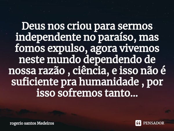 ⁠Deus nos criou para sermos independente no paraíso, mas fomos expulso, agora vivemos neste mundo dependendo de nossa razão , ciência, e isso não é suficiente p... Frase de rogerio santos medeiros.