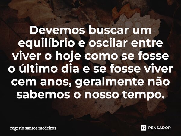 ⁠Devemos buscar um equilíbrio e oscilar entre viver o hoje como se fosse o último dia e se fosse viver cem anos, geralmente não sabemos o nosso tempo.... Frase de rogerio santos medeiros.