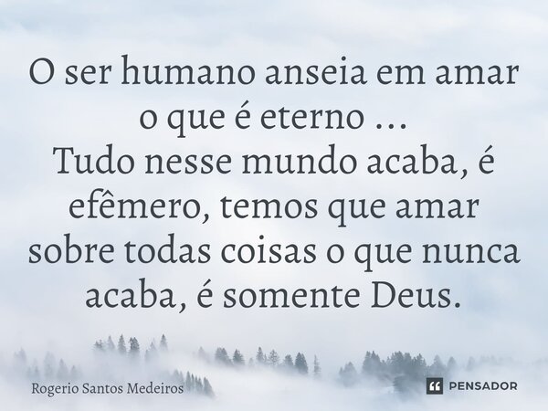 ⁠O ser humano anseia em amar o que é eterno ... Tudo nesse mundo acaba, é efêmero, temos que amar sobre todas coisas o que nunca acaba, é somente Deus.... Frase de rogerio santos medeiros.