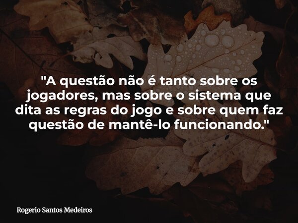 "A questão não é tanto sobre os jogadores, mas sobre o sistema que dita as regras do jogo e sobre quem faz questão de mantê-lo funcionando."... Frase de Rogerio Santos Medeiros.