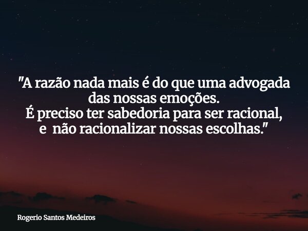 ​"A razão nada mais é do que uma advogada das nossas emoções. É preciso ter sabedoria para ser racional, e não racionalizar nossas escolhas."... Frase de Rogerio Santos Medeiros.