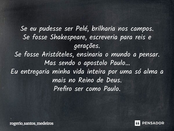 Se eu pudesse ser Pelé, brilharia nos campos. Se fosse Shakespeare, escreveria para reis e gerações. Se fosse Aristóteles, ensinaria o mundo a pensar. Mas sendo... Frase de rogerio_santos_medeiros.