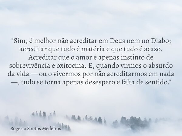 "Sim, é melhor não acreditar em Deus nem no Diabo; acreditar que tudo é matéria e que tudo é acaso. Acreditar que o amor é apenas instinto de sobrevivência... Frase de Rogerio Santos Medeiros.