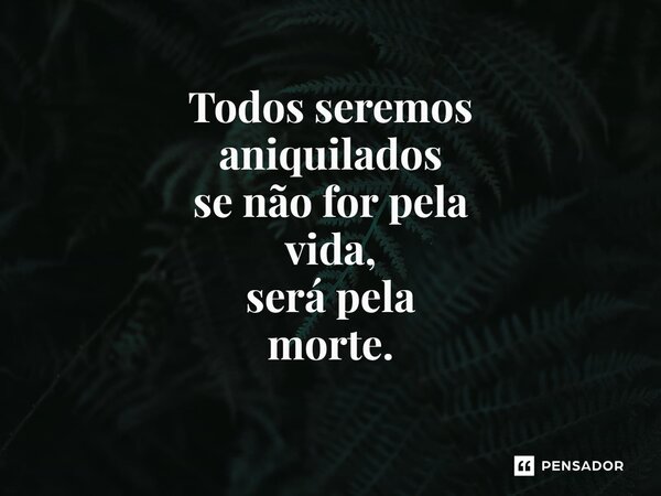 ⁠Todos seremos aniquilados se não for pela vida, será pela morte.... Frase de Rogerio santos medeiros.