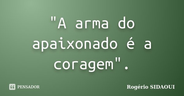 "A arma do apaixonado é a coragem".... Frase de Rogério SIDAOUI.
