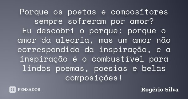 Porque os poetas e compositores sempre sofreram por amor? Eu descobri o porque: porque o amor da alegria, mas um amor não correspondido da inspiração, e a inspi... Frase de Rogério Silva.