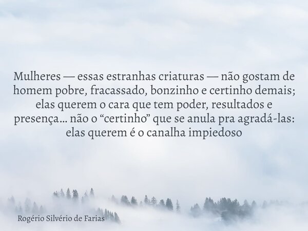 Mulheres — essas estranhas criaturas — não gostam de homem pobre, fracassado, bonzinho e certinho demais; elas querem o cara que tem poder, resultados e presenç... Frase de Rogério Silvério de Farias.