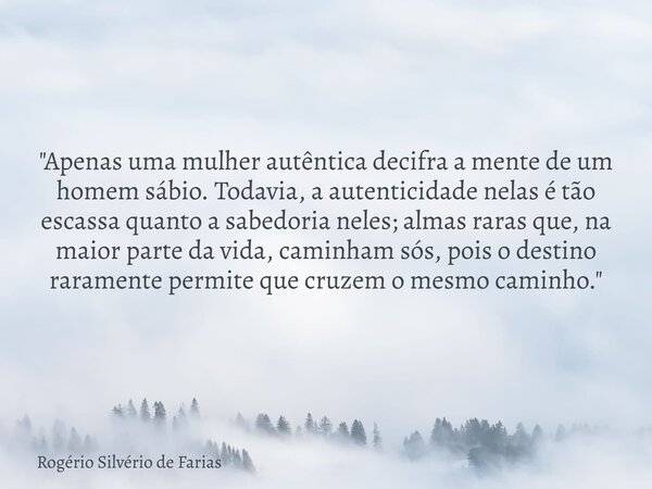 "Apenas uma mulher autêntica decifra a mente de um homem sábio. Todavia, a autenticidade nelas é tão escassa quanto a sabedoria neles; almas raras que, na ... Frase de Rogério Silvério de Farias.