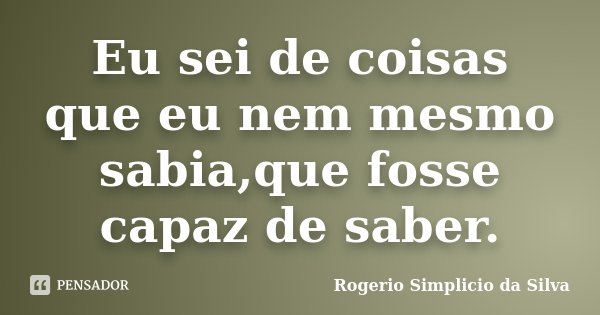 Eu sei de coisas que eu nem mesmo sabia,que fosse capaz de saber.... Frase de Rogerio Simplicio da Silva.