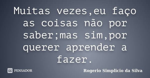 Muitas vezes,eu faço as coisas não por saber;mas sim,por querer aprender a fazer.... Frase de Rogério Simplício da Silva.
