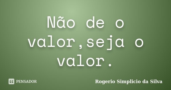 Não de o valor,seja o valor.... Frase de Rogerio Simplicio da Silva.