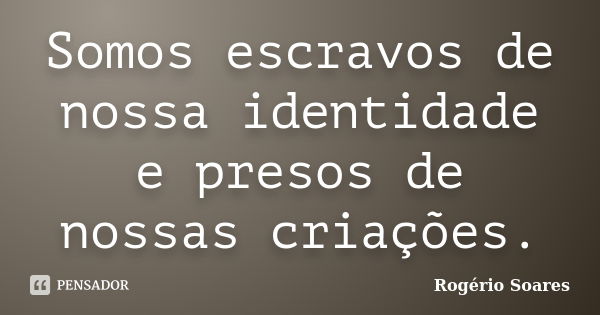 Somos escravos de nossa identidade e presos de nossas criações.... Frase de Rogério Soares.