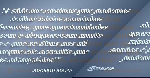 "A vida me ensinou que podemos trilhar vários caminhos diferentes, que oportunidades aparecem e desaparecem muito rápido e que se Deus nos dá sonhos é porq... Frase de rogério souza.