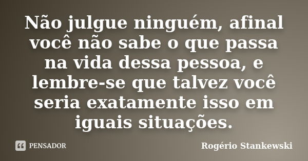 Não julgue ninguém, afinal você não sabe o que passa na vida dessa pessoa, e lembre-se que talvez você seria exatamente isso em iguais situações.... Frase de Rogério Stankewski.