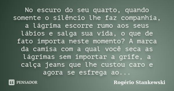 No escuro do seu quarto, quando somente o silêncio lhe faz companhia, a lágrima escorre rumo aos seus lábios e salga sua vida, o que de fato importa neste momen... Frase de Rogério Stankewski.