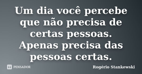 Um dia você percebe que não precisa de certas pessoas. Apenas precisa das pessoas certas.... Frase de Rogério Stankewski.