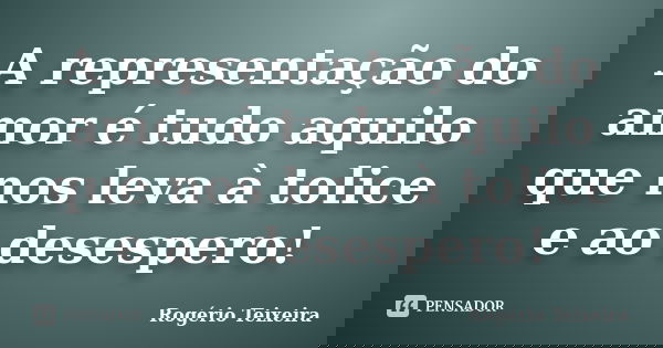 A representação do amor é tudo aquilo que nos leva à tolice e ao desespero!... Frase de Rogério Teixeira.