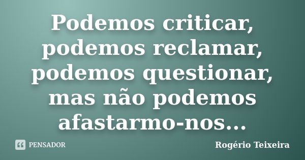 Podemos criticar, podemos reclamar, podemos questionar, mas não podemos afastarmo-nos...... Frase de Rogério Teixeira.