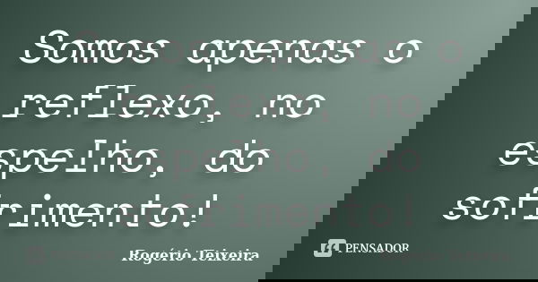Somos apenas o reflexo, no espelho, do sofrimento!... Frase de Rogério Teixeira.