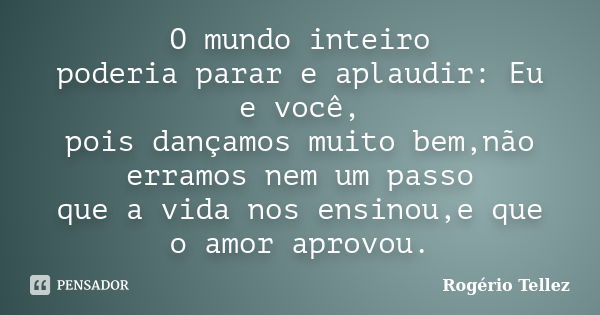 O mundo inteiro poderia parar e aplaudir: Eu e você, pois dançamos muito bem,não erramos nem um passo que a vida nos ensinou,e que o amor aprovou.... Frase de Rogério Tellez.