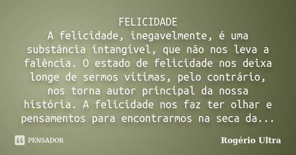 FELICIDADE A felicidade, inegavelmente, é uma substância intangível, que não nos leva a falência. O estado de felicidade nos deixa longe de sermos vítimas, pelo... Frase de Rogério Ultra.