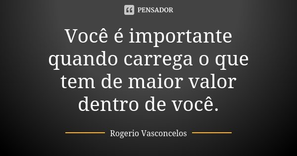 Você é importante quando carrega o que tem de maior valor dentro de você.... Frase de Rogerio Vasconcelos.