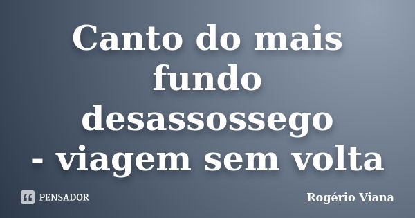 Canto do mais fundo desassossego - viagem sem volta... Frase de Rogério Viana.