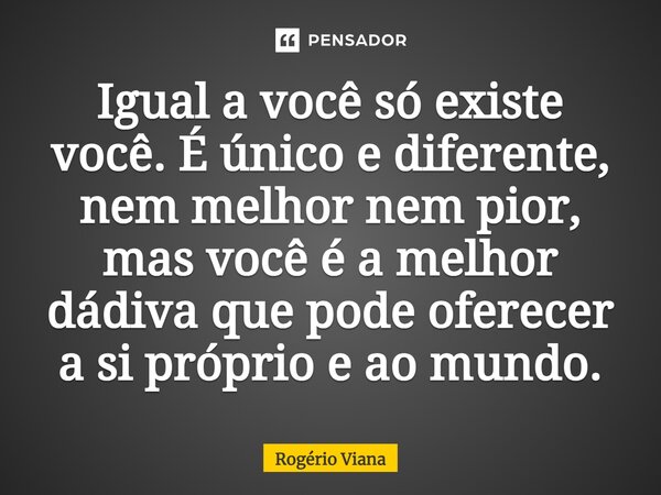 Igual a você só existe você. É único e diferente, nem melhor nem pior, mas você é a melhor dádiva que pode oferecer a si próprio e ao mundo.... Frase de Rogério Viana.